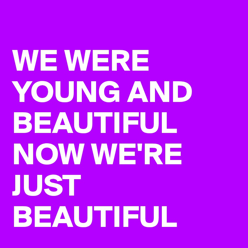 
WE WERE YOUNG AND BEAUTIFUL NOW WE'RE JUST BEAUTIFUL 