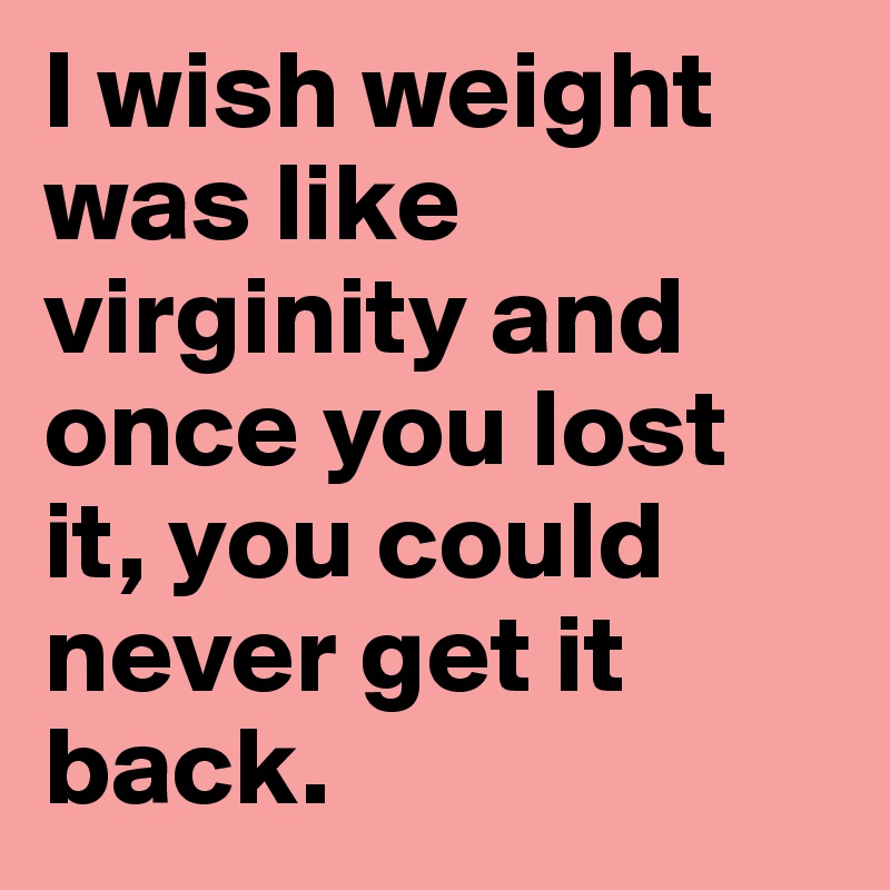 I wish weight was like virginity and once you lost it, you could never get it back.