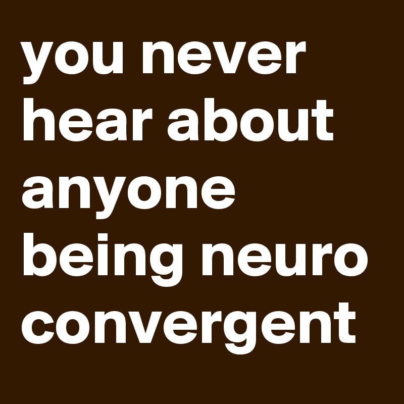 you never hear about anyone being neuro convergent