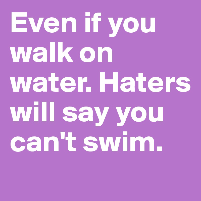 Even if you walk on water. Haters will say you can't swim. 