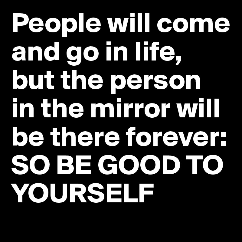 People will come and go in life, but the person in the mirror will be there forever: SO BE GOOD TO YOURSELF