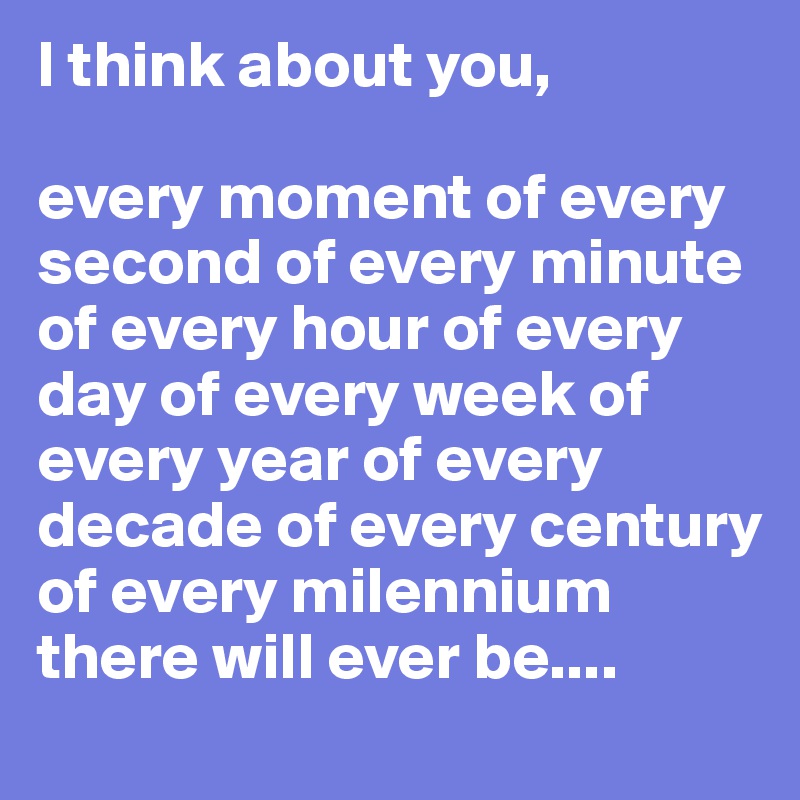 I think about you,

every moment of every second of every minute of every hour of every day of every week of every year of every decade of every century of every milennium there will ever be.... 