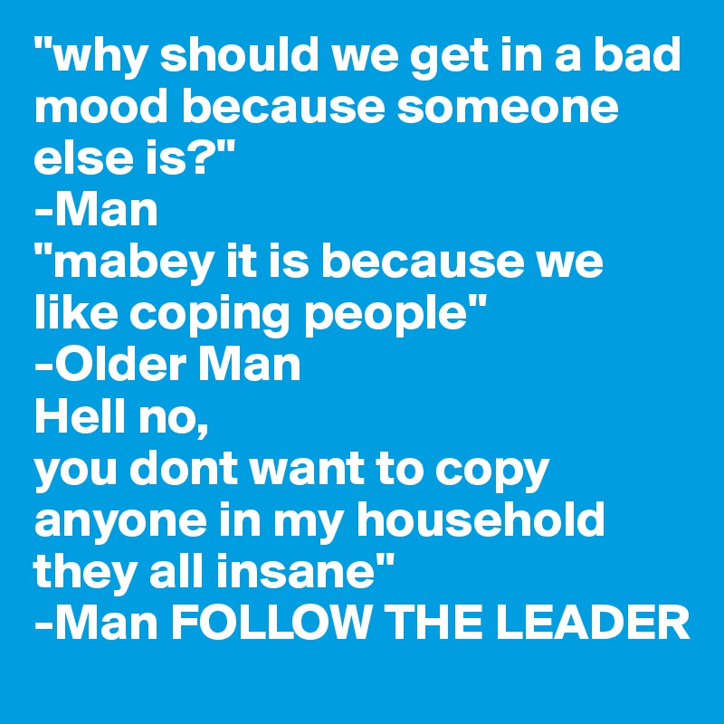 "why should we get in a bad mood because someone else is?"
-Man
"mabey it is because we like coping people"
-Older Man
Hell no,
you dont want to copy anyone in my household
they all insane"
-Man FOLLOW THE LEADER