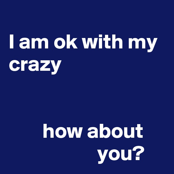 
I am ok with my crazy


        how about                          you?