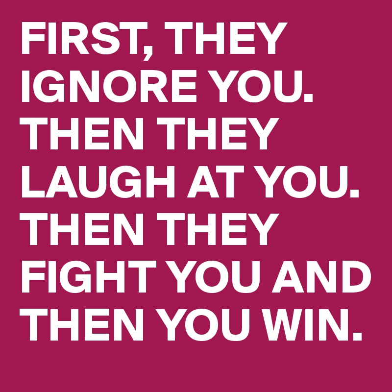 FIRST, THEY IGNORE YOU. THEN THEY LAUGH AT YOU. THEN THEY FIGHT YOU AND THEN YOU WIN.