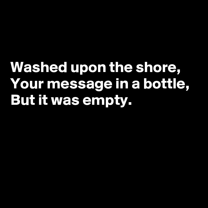 


Washed upon the shore, 
Your message in a bottle, 
But it was empty.




