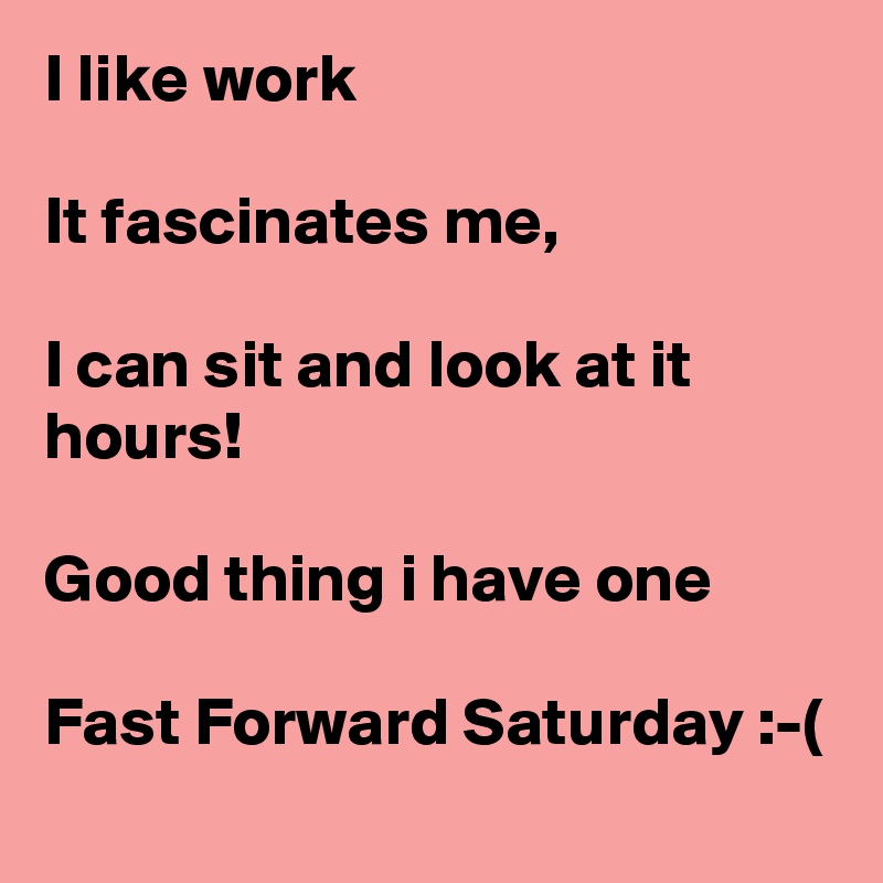 I like work

It fascinates me,

I can sit and look at it hours!

Good thing i have one

Fast Forward Saturday :-(