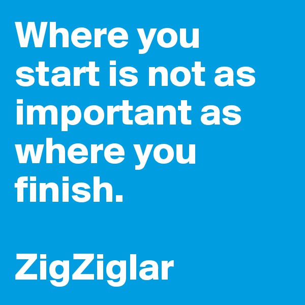 Where you start is not as important as where you finish. 

ZigZiglar