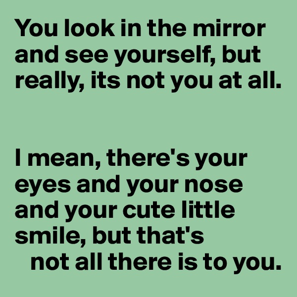 You look in the mirror and see yourself, but really, its not you at all.


I mean, there's your eyes and your nose and your cute little smile, but that's 
   not all there is to you.