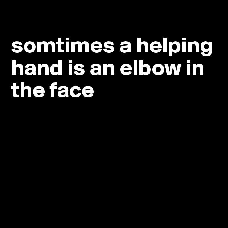 
somtimes a helping hand is an elbow in the face




