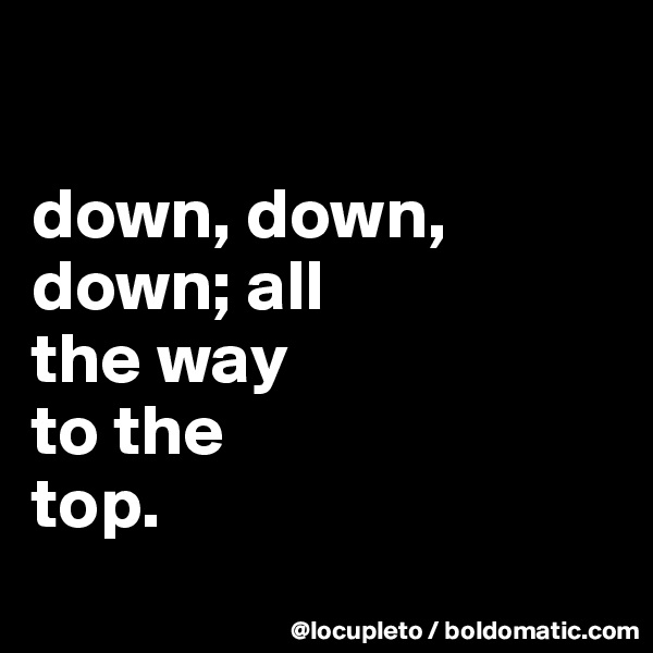 

down, down, down; all 
the way 
to the 
top. 
