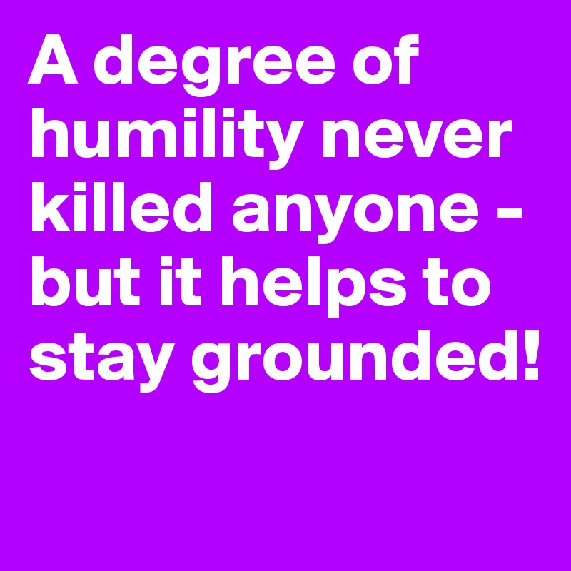 A degree of humility never killed anyone - but it helps to stay grounded!
 