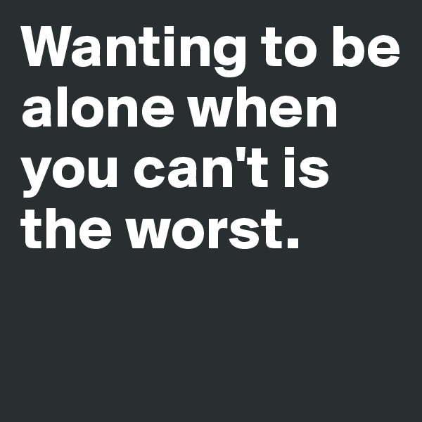 Wanting to be alone when you can't is the worst.

