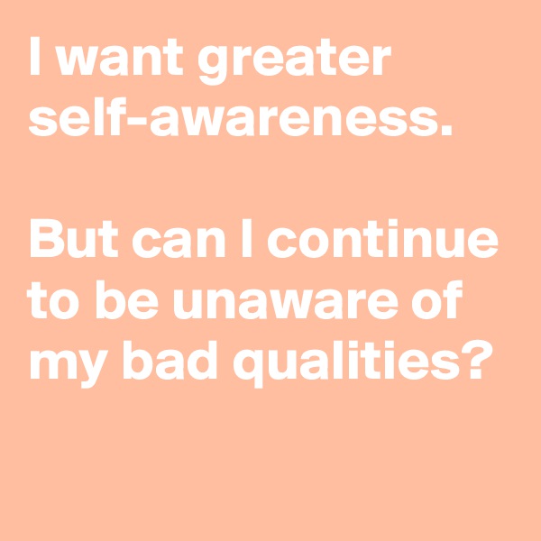 I want greater self-awareness.

But can I continue to be unaware of my bad qualities?

