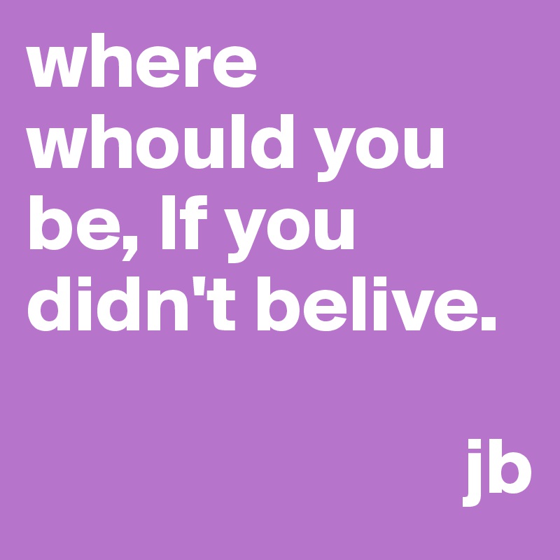 where whould you be, If you didn't belive.

                           jb             