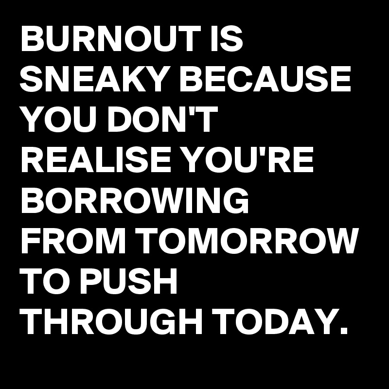 BURNOUT IS SNEAKY BECAUSE YOU DON'T REALISE YOU'RE BORROWING FROM TOMORROW TO PUSH THROUGH TODAY.