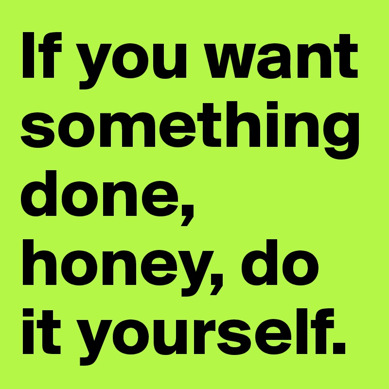If you want something done, honey, do it yourself.