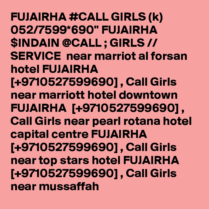 FUJAIRHA #CALL GIRLS (k) 052/7599*690" FUJAIRHA $INDAIN @CALL ; GIRLS // SERVICE  near marriot al forsan hotel FUJAIRHA  [+9710527599690] , Call Girls near marriott hotel downtown FUJAIRHA  [+9710527599690] , Call Girls near pearl rotana hotel capital centre FUJAIRHA  [+9710527599690] , Call Girls near top stars hotel FUJAIRHA  [+9710527599690] , Call Girls near mussaffah