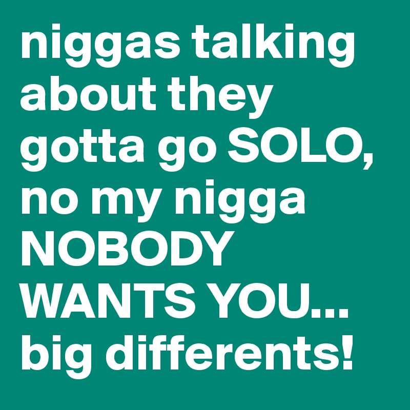 niggas talking about they gotta go SOLO, no my nigga NOBODY WANTS YOU... big differents!