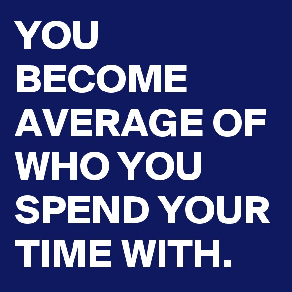 YOU BECOME AVERAGE OF WHO YOU SPEND YOUR TIME WITH.  
