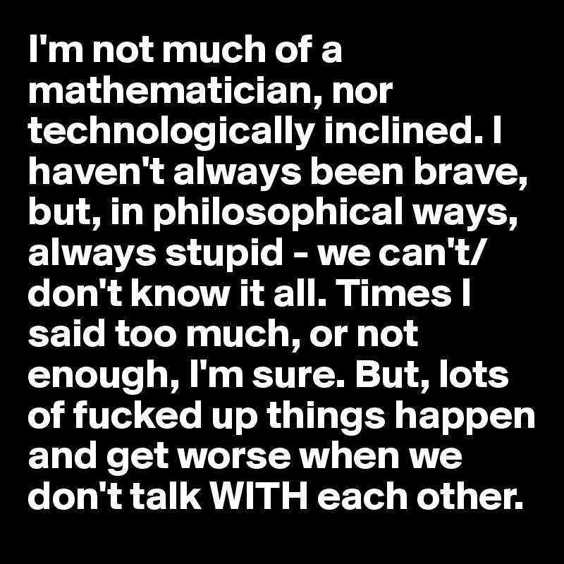 I'm not much of a mathematician, nor technologically inclined. I haven't always been brave, but, in philosophical ways, always stupid - we can't/don't know it all. Times I said too much, or not enough, I'm sure. But, lots of fucked up things happen and get worse when we don't talk WITH each other.
