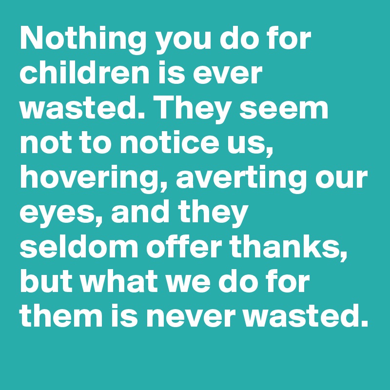 Nothing you do for children is ever wasted. They seem not to notice us, hovering, averting our eyes, and they seldom offer thanks, but what we do for them is never wasted.
