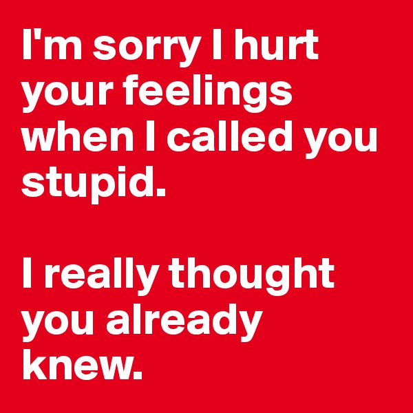 I'm sorry I hurt your feelings
when I called you stupid.

I really thought you already knew.
