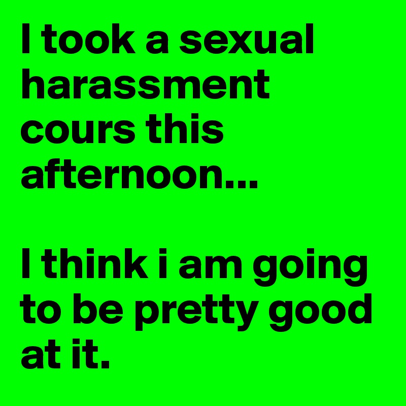 I took a sexual harassment cours this afternoon...

I think i am going to be pretty good at it.