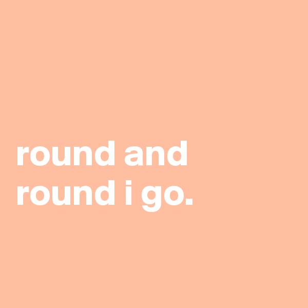 


round and round i go.

