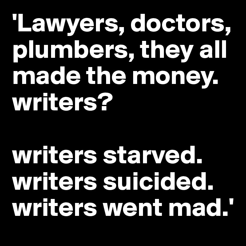 'Lawyers, doctors, plumbers, they all made the money. 
writers?

writers starved. 
writers suicided. 
writers went mad.'