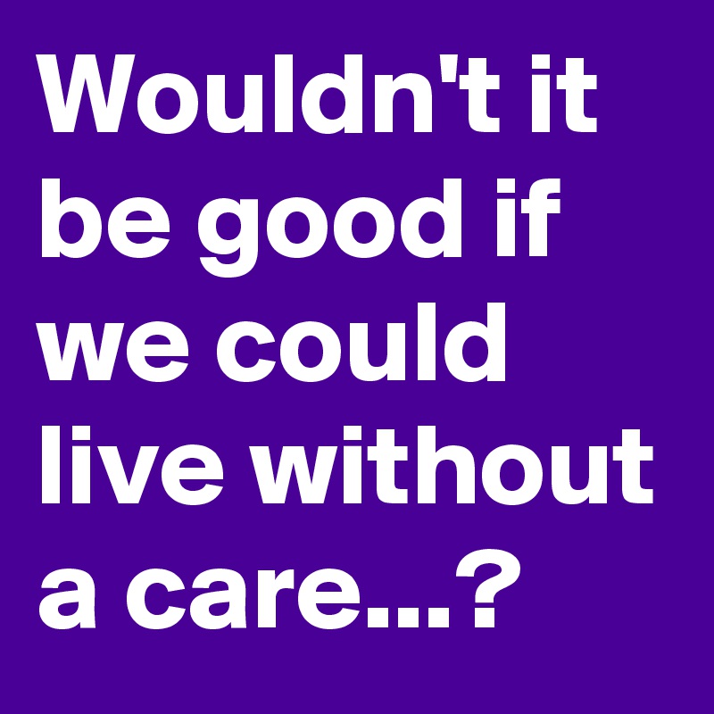 Wouldn't it be good if we could live without a care...?
