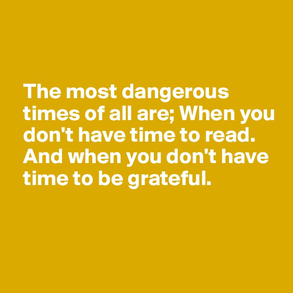 


  The most dangerous 
  times of all are; When you 
  don't have time to read. 
  And when you don't have 
  time to be grateful. 



