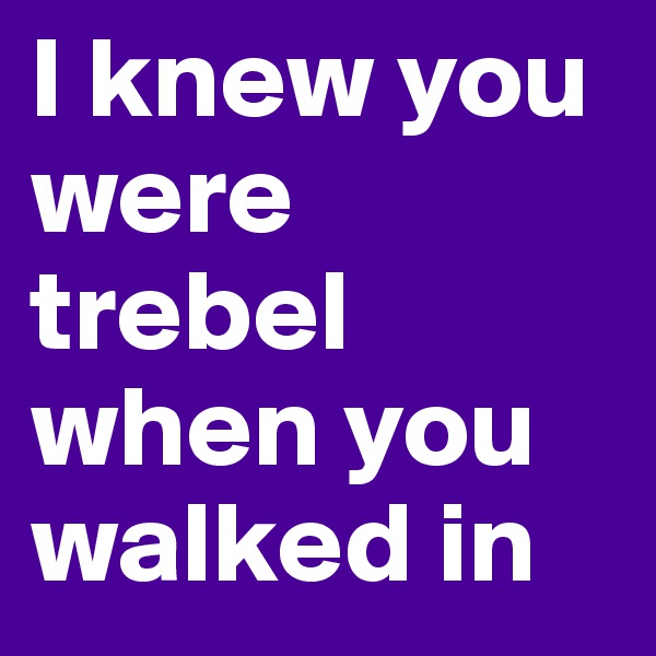 I knew you were trebel when you walked in