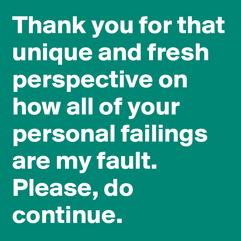 Thank you for that unique and fresh perspective on how all of your personal failings are my fault. Please, do continue. 