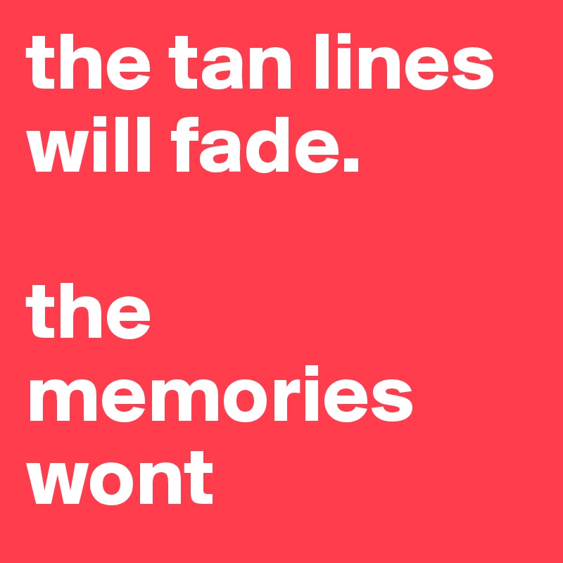 the tan lines will fade.

the memories wont