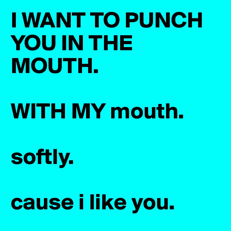 I WANT TO PUNCH YOU IN THE MOUTH. 

WITH MY mouth. 

softly. 

cause i like you. 