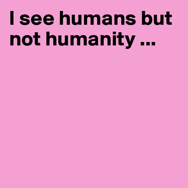 I see humans but not humanity ...  





