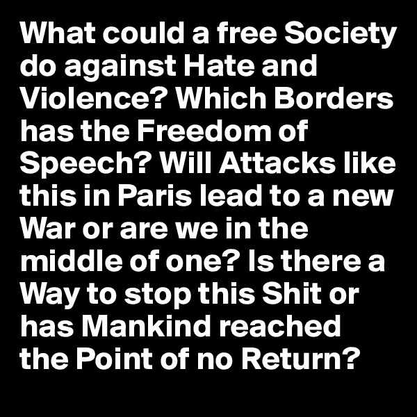 What could a free Society do against Hate and Violence? Which Borders has the Freedom of Speech? Will Attacks like this in Paris lead to a new War or are we in the middle of one? Is there a Way to stop this Shit or has Mankind reached the Point of no Return? 