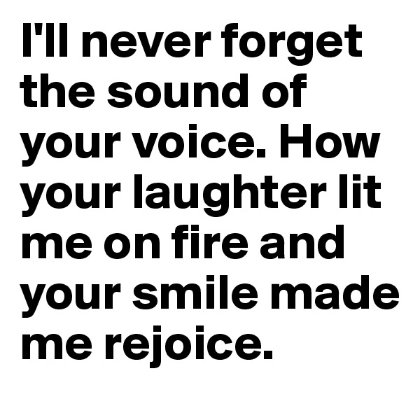 I'll never forget the sound of your voice. How your laughter lit me on fire and your smile made me rejoice. 