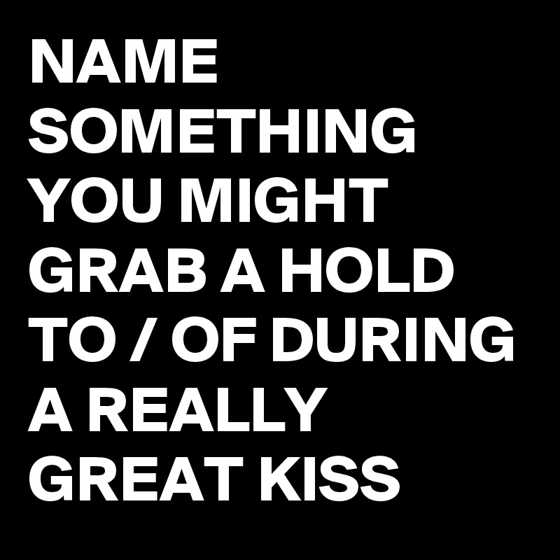 NAME SOMETHING YOU MIGHT GRAB A HOLD TO / OF DURING A REALLY GREAT KISS 