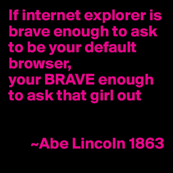 If internet explorer is brave enough to ask to be your default browser, 
your BRAVE enough to ask that girl out
  
     
       ~Abe Lincoln 1863