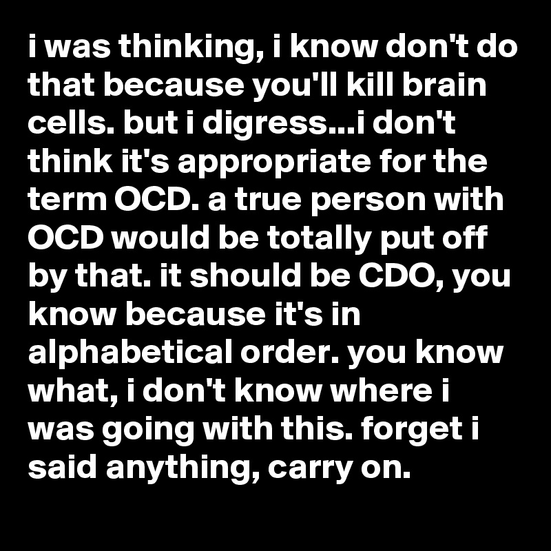 i was thinking, i know don't do that because you'll kill brain cells. but i digress...i don't think it's appropriate for the term OCD. a true person with OCD would be totally put off by that. it should be CDO, you know because it's in alphabetical order. you know what, i don't know where i was going with this. forget i said anything, carry on.