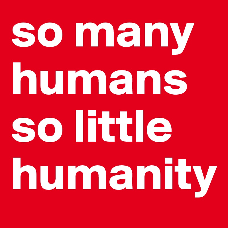 so many humans so little humanity