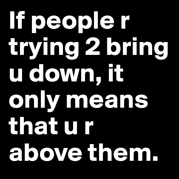 If people r trying 2 bring u down, it only means that u r above them.