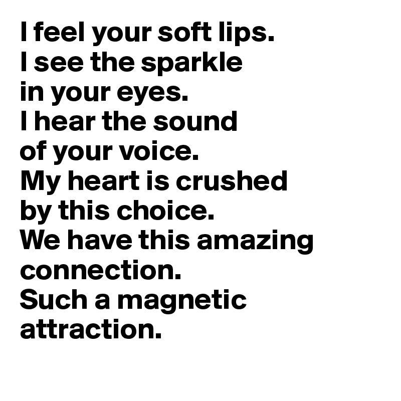 I feel your soft lips.
I see the sparkle 
in your eyes.
I hear the sound 
of your voice.
My heart is crushed 
by this choice.
We have this amazing connection.
Such a magnetic attraction.
