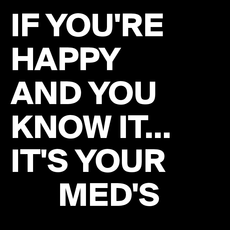 IF YOU'RE
HAPPY
AND YOU
KNOW IT...
IT'S YOUR
       MED'S