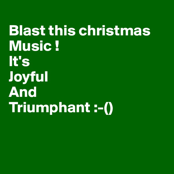 
Blast this christmas 
Music !
It's 
Joyful
And
Triumphant :-()


