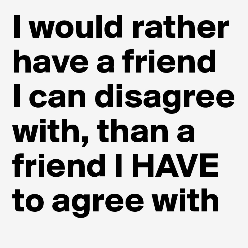 I would rather have a friend 
I can disagree with, than a friend I HAVE to agree with