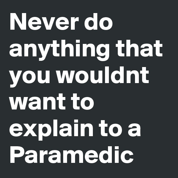 Never do anything that you wouldnt want to explain to a Paramedic 