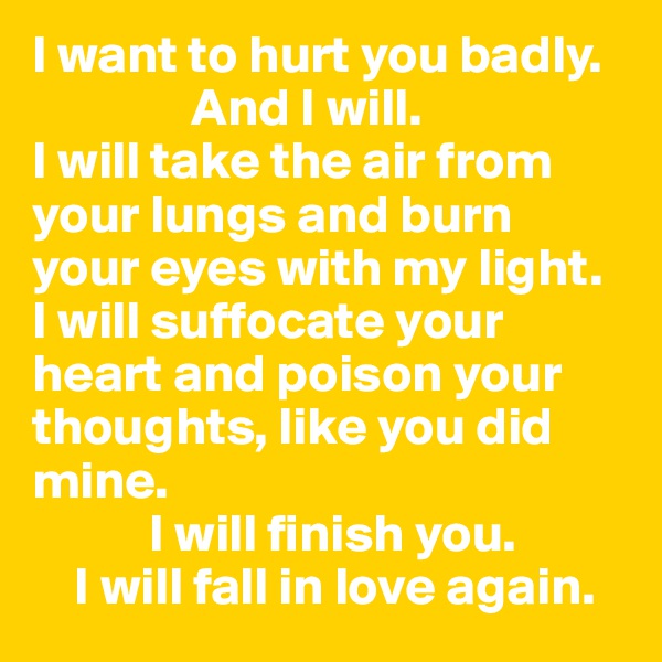 I want to hurt you badly. 
               And I will. 
I will take the air from your lungs and burn your eyes with my light. 
I will suffocate your heart and poison your thoughts, like you did mine.
           I will finish you. 
    I will fall in love again.  